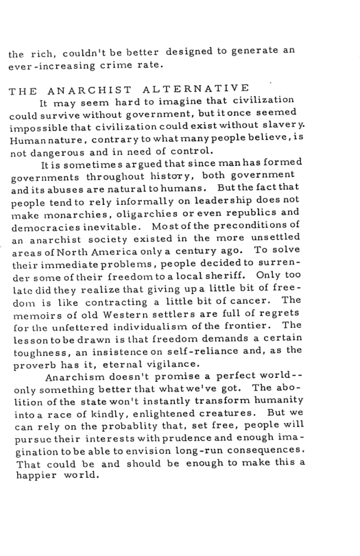 the rich, couldn’t be better designed to generate an ever -increasing crime rate. THE ANARCHIST ALTERNATIVE It may seem hard to imagine that civilization could survive without government, butitonce seemed impossible that civilization could exist without slavery. Human nature, contrary to what many people believe, is not dangerous and in need of control. Itis sometimes argued that since man has formed governments throughout history, both government and its abuses are natural tohumans. Butthe fact that people tend to rely informally on leadership does not make monarchies, oligarchies or even republics and democracies inevitable. Most of the preconditions of an anarchist society existed in the more unsettled arcas of North America onlya century ago. To solve their immediate problems, people decided to surren- der some of their {reedom toa local sheriff. Only too late did they realize that giving upa little bit of free- dom is like contracting a little bit of cancer. The memoirs of old Western settlers are full of regrets for the unfettered individualism of the frontier. The lessontobe drawn is that freedom demands a certain toughness, an insistence on self-reliance and, as the proverb has it, eternal vigilance. Anarchism doesn’t promise a perfect world-- only something better that whatwe’ve got. The abo- lition of the state won’t instantly transform humanity intoa race of kindly, enlightened creatures. But we can rely on the probablity that, set free, people will pursuc their interests with prudence and enough ima- gination tobe able to envision long-run consequences. That could be and should be enough to make this a happier world.